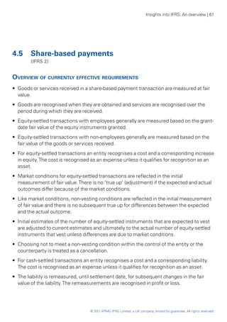 Insights into IFRS: An overview | 61




4.5 	 Share-based payments
	       (IFRS 2)


Overview of currently effective requirements
•• Goods or services received in a share-based payment transaction are measured at fair
   value.
•• Goods are recognised when they are obtained and services are recognised over the
   period during which they are received.
•• Equity-settled transactions with employees generally are measured based on the grant-
   date fair value of the equity instruments granted.
•• Equity-settled transactions with non-employees generally are measured based on the
   fair value of the goods or services received.
•• For equity-settled transactions an entity recognises a cost and a corresponding increase
   in equity. The cost is recognised as an expense unless it qualifies for recognition as an
   asset.
•• Market conditions for equity-settled transactions are reflected in the initial
   measurement of fair value. There is no ‘true up’ (adjustment) if the expected and actual
   outcomes differ because of the market conditions.
•• Like market conditions, non-vesting conditions are reflected in the initial measurement
   of fair value and there is no subsequent true up for differences between the expected
   and the actual outcome.
•• Initial estimates of the number of equity-settled instruments that are expected to vest
   are adjusted to current estimates and ultimately to the actual number of equity-settled
   instruments that vest unless differences are due to market conditions.
•• Choosing not to meet a non-vesting condition within the control of the entity or the
   counterparty is treated as a cancellation.
•• For cash-settled transactions an entity recognises a cost and a corresponding liability.
   The cost is recognised as an expense unless it qualifies for recognition as an asset.
•• The liability is remeasured, until settlement date, for subsequent changes in the fair
   value of the liability. The remeasurements are recognised in profit or loss.




                                    © 2011 KPMG IFRG Limited, a UK company, limited by guarantee. All rights reserved.
 