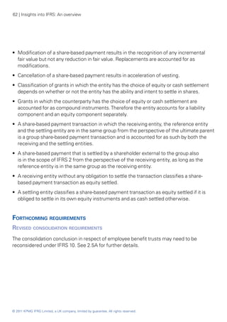 62 | Insights into IFRS: An overview




•• Modification of a share-based payment results in the recognition of any incremental
   fair value but not any reduction in fair value. Replacements are accounted for as
   modifications.
•• Cancellation of a share-based payment results in acceleration of vesting.
•• Classification of grants in which the entity has the choice of equity or cash settlement
   depends on whether or not the entity has the ability and intent to settle in shares.
•• Grants in which the counterparty has the choice of equity or cash settlement are
   accounted for as compound instruments. Therefore the entity accounts for a liability
   component and an equity component separately.
•• A share-based payment transaction in which the receiving entity, the reference entity
   and the settling entity are in the same group from the perspective of the ultimate parent
   is a group share-based payment transaction and is accounted for as such by both the
   receiving and the settling entities.
•• A share-based payment that is settled by a shareholder external to the group also
   is in the scope of IFRS 2 from the perspective of the receiving entity, as long as the
   reference entity is in the same group as the receiving entity.
•• A receiving entity without any obligation to settle the transaction classifies a share-
   based payment transaction as equity settled.
•• A settling entity classifies a share-based payment transaction as equity settled if it is
   obliged to settle in its own equity instruments and as cash settled otherwise.


Forthcoming requirements
Revised consolidation requirements
The consolidation conclusion in respect of employee benefit trusts may need to be
reconsidered under IFRS 10. See 2.5A for further details.




© 2011 KPMG IFRG Limited, a UK company, limited by guarantee. All rights reserved.
 