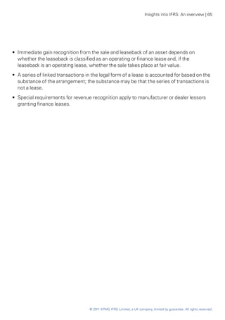 Insights into IFRS: An overview | 65




•• Immediate gain recognition from the sale and leaseback of an asset depends on
   whether the leaseback is classified as an operating or finance lease and, if the
   leaseback is an operating lease, whether the sale takes place at fair value.
•• A series of linked transactions in the legal form of a lease is accounted for based on the
   substance of the arrangement; the substance may be that the series of transactions is
   not a lease.
•• Special requirements for revenue recognition apply to manufacturer or dealer lessors
   granting finance leases.




                                    © 2011 KPMG IFRG Limited, a UK company, limited by guarantee. All rights reserved.
 