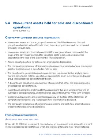 Insights into IFRS: An overview | 69




5.4	 Non-current assets held for sale and discontinued
     operations
	       (IFRS 5, IFRIC 17)


Overview of currently effective requirements
•• Non-current assets and some groups of assets and liabilities (known as disposal
   groups) are classified as held for sale when their carrying amounts will be recovered
   principally through sale.
•• Non-current assets and disposal groups held for sale generally are measured at the
   lower of the carrying amount and fair value less costs to sell, and are presented
   separately on the face of the statement of financial position.
•• Assets classified as held for sale are not amortised or depreciated.
•• The comparative statement of financial position is not re-presented when a non-current
   asset or disposal group is classified as held for sale.
•• The classification, presentation and measurement requirements that apply to items
   that are classified as held for sale also are applicable to a non-current asset or disposal
   group that is classified as held for distribution.
•• A discontinued operation is a component of an entity that either has been disposed of
   or is classified as held for sale.
•• Discontinued operations are limited to those operations that are a separate major line of
   business or geographical area, and subsidiaries acquired exclusively with a view to resale.
•• Discontinued operations are presented separately on the face of the statement of
   comprehensive income, and related cash flow information is disclosed.
•• The comparative statement of comprehensive income and cash flow information is re-
   presented for discontinued operations.


Forthcoming requirements
Associates and joint ventures
Under IAS 28 (2011) an investment, or a portion of an investment, in an associate or a joint
venture is classified as held for sale when the relevant criteria are met. For any retained


                                     © 2011 KPMG IFRG Limited, a UK company, limited by guarantee. All rights reserved.
 