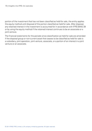 70 | Insights into IFRS: An overview




portion of the investment that has not been classified as held for sale, the entity applies
the equity method until disposal of the portion classified as held for sale. After disposal,
any retained interest in the investment is accounted for in accordance with IFRS 9/IAS 39
or by using the equity method if the retained interest continues to be an associate or a
joint venture.
The financial statements for the periods since classification as held for sale are amended
if the disposal group or non-current asset that ceases to be classified as held for sale is
a subsidiary, joint operation, joint venture, associate, or a portion of an interest in a joint
venture or an associate.




© 2011 KPMG IFRG Limited, a UK company, limited by guarantee. All rights reserved.
 