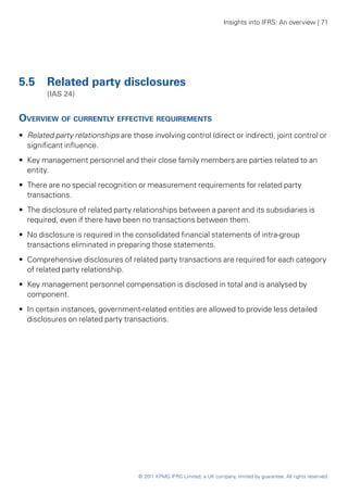 Insights into IFRS: An overview | 71




5.5	 Related party disclosures
	       (IAS 24)


Overview of currently effective requirements
•• Related party relationships are those involving control (direct or indirect), joint control or
   significant influence.
•• Key management personnel and their close family members are parties related to an
   entity.
•• There are no special recognition or measurement requirements for related party
   transactions.
•• The disclosure of related party relationships between a parent and its subsidiaries is
   required, even if there have been no transactions between them.
•• No disclosure is required in the consolidated financial statements of intra-group
   transactions eliminated in preparing those statements.
•• Comprehensive disclosures of related party transactions are required for each category
   of related party relationship.
•• Key management personnel compensation is disclosed in total and is analysed by
   component.
•• In certain instances, government-related entities are allowed to provide less detailed
   disclosures on related party transactions.




                                     © 2011 KPMG IFRG Limited, a UK company, limited by guarantee. All rights reserved.
 