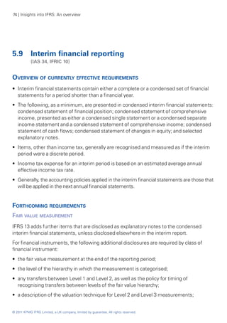 74 | Insights into IFRS: An overview




5.9	 Interim financial reporting
	           (IAS 34, IFRIC 10)


Overview of currently effective requirements
•• Interim financial statements contain either a complete or a condensed set of financial
   statements for a period shorter than a financial year.
•• The following, as a minimum, are presented in condensed interim financial statements:
   condensed statement of financial position; condensed statement of comprehensive
   income, presented as either a condensed single statement or a condensed separate
   income statement and a condensed statement of comprehensive income; condensed
   statement of cash flows; condensed statement of changes in equity; and selected
   explanatory notes.
•• Items, other than income tax, generally are recognised and measured as if the interim
   period were a discrete period.
•• Income tax expense for an interim period is based on an estimated average annual
   effective income tax rate.
•• Generally, the accounting policies applied in the interim financial statements are those that
   will be applied in the next annual financial statements.


Forthcoming requirements
Fair value measurement
IFRS 13 adds further items that are disclosed as explanatory notes to the condensed
interim financial statements, unless disclosed elsewhere in the interim report.
For financial instruments, the following additional disclosures are required by class of
financial instrument:
•• the fair value measurement at the end of the reporting period;
•• the level of the hierarchy in which the measurement is categorised;
•• any transfers between Level 1 and Level 2, as well as the policy for timing of
   recognising transfers between levels of the fair value hierarchy;
•• a description of the valuation technique for Level 2 and Level 3 measurements;


© 2011 KPMG IFRG Limited, a UK company, limited by guarantee. All rights reserved.
 