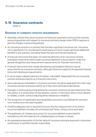76 | Insights into IFRS: An overview




5.10	 Insurance contracts
	           (IFRS 4)


Overview of currently effective requirements
•• Generally, entities that issue insurance contracts are required to continue their existing
   accounting policies with respect to insurance contracts except when IFRS 4 requires or
   permits changes in accounting policies.
•• An insurance contract is a contract that transfers significant insurance risk. Insurance
   risk is significant if an insured event could cause an insurer to pay significant additional
   benefits in any scenario, excluding those that lack commercial substance.
•• A financial instrument that does not meet the definition of an insurance contract
   (including investments held to back insurance liabilities) is accounted for under the
   general recognition and measurement requirements for financial instruments.
•• Financial instruments that include discretionary participation features may be
   accounted for as insurance contracts, although these are subject to the general financial
   instrument disclosure requirements.
•• In some cases a deposit element should be ‘unbundled’ (separated) from an insurance
   contract and accounted for as a financial instrument.
•• Some derivatives embedded in insurance contracts should be separated from their host
   insurance contract and accounted for as if they were stand-alone derivatives.
•• Changes in existing accounting policies for insurance contracts are permitted only if the
   new policy, or a combination of new policies, results in information that is more relevant
   or reliable, or both, without reducing either relevance or reliability.
•• The recognition of catastrophe and equalisation provisions is prohibited for contracts
   not in existence at the reporting date.
•• A liability adequacy test is required to ensure that the measurement of an entity’s
   insurance liabilities considers all contractual cash flows, using current estimates.
•• The application of ‘shadow accounting’ for insurance liabilities is permitted for
   consistency with the treatment of unrealised gains or losses on assets.
•• An expanded presentation of the fair value of insurance contracts acquired in a business
   combination or portfolio transfer is permitted.



© 2011 KPMG IFRG Limited, a UK company, limited by guarantee. All rights reserved.
 