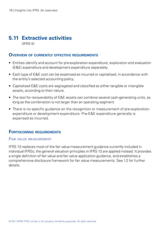 78 | Insights into IFRS: An overview




5.11 	Extractive activities
	           (IFRS 6)


Overview of currently effective requirements
•• Entities identify and account for pre-exploration expenditure, exploration and evaluation
   (E&E) expenditure and development expenditure separately.
•• Each type of E&E cost can be expensed as incurred or capitalised, in accordance with
   the entity’s selected accounting policy.
•• Capitalised E&E costs are segregated and classified as either tangible or intangible
   assets, according to their nature.
•• The test for recoverability of E&E assets can combine several cash-generating units, as
   long as the combination is not larger than an operating segment.
•• There is no specific guidance on the recognition or measurement of pre-exploration
   expenditure or development expenditure. Pre-E&E expenditure generally is
   expensed as incurred.	


Forthcoming requirements
Fair value measurement
IFRS 13 replaces most of the fair value measurement guidance currently included in
individual IFRSs; the general valuation principles in IFRS 13 are applied instead. It provides
a single definition of fair value and fair value application guidance, and establishes a
comprehensive disclosure framework for fair value measurements. See 1.2 for further
details.




© 2011 KPMG IFRG Limited, a UK company, limited by guarantee. All rights reserved.
 