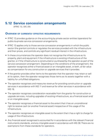 Insights into IFRS: An overview | 79




5.12	 Service concession arrangements
	       (IFRIC 12, SIC‑29)


Overview of currently effective requirements
•• IFRIC 12 provides guidance on the accounting by private sector entities (operators) for
   public-to-private service concession arrangements.
•• IFRIC 12 applies only to those service concession arrangements in which the public
   sector (the grantor) controls or regulates the services provided with the infrastructure
   and their prices, and controls any significant residual interest in the infrastructure.
•• In these circumstances the operator does not recognise the infrastructure as its
   property, plant and equipment if the infrastructure is existing infrastructure of the
   grantor, or if the infrastructure is constructed or purchased by the operator as part of the
   service concession arrangement. Depending on the conditions of the arrangement, the
   operator recognises either a financial asset or an intangible asset, or both, at fair value
   as compensation for any construction or upgrade services that it provides.
•• If the grantor provides other items to the operator that the operator may retain or sell
   at its option, then the operator recognises those items as its assets together with a
   liability for unfulfilled obligations.
•• The operator recognises and measures revenue for providing construction or upgrade
   services in accordance with IAS 11 and revenue for other services in accordance with
   IAS 18.
•• The operator recognises consideration receivable from the grantor for construction or
   upgrade services, including upgrades of existing infrastructure, as a financial asset and/
   or an intangible asset.
•• The operator recognises a financial asset to the extent that it has an unconditional
   right to receive cash (or another financial asset) irrespective of the usage of the
   infrastructure.
•• The operator recognises an intangible asset to the extent that it has a right to charge for
   usage of the infrastructure.
•• Any financial asset recognised is accounted for in accordance with the relevant financial
   instruments standards, and any intangible asset in accordance with IAS 38. There are no
   exemptions from these standards for operators.



                                    © 2011 KPMG IFRG Limited, a UK company, limited by guarantee. All rights reserved.
 
