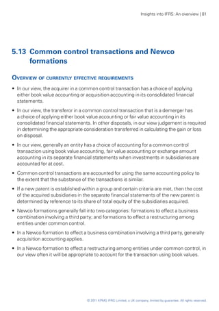 Insights into IFRS: An overview | 81




5.13	 Common control transactions and Newco
      formations

Overview of currently effective requirements
•• In our view, the acquirer in a common control transaction has a choice of applying
   either book value accounting or acquisition accounting in its consolidated financial
   statements.
•• In our view, the transferor in a common control transaction that is a demerger has
   a choice of applying either book value accounting or fair value accounting in its
   consolidated financial statements. In other disposals, in our view judgement is required
   in determining the appropriate consideration transferred in calculating the gain or loss
   on disposal.
•• In our view, generally an entity has a choice of accounting for a common control
   transaction using book value accounting, fair value accounting or exchange amount
   accounting in its separate financial statements when investments in subsidiaries are
   accounted for at cost.
•• Common control transactions are accounted for using the same accounting policy to
   the extent that the substance of the transactions is similar.
•• If a new parent is established within a group and certain criteria are met, then the cost
   of the acquired subsidiaries in the separate financial statements of the new parent is
   determined by reference to its share of total equity of the subsidiaries acquired.
•• Newco formations generally fall into two categories: formations to effect a business
   combination involving a third party; and formations to effect a restructuring among
   entities under common control.
•• In a Newco formation to effect a business combination involving a third party, generally
   acquisition accounting applies.
•• In a Newco formation to effect a restructuring among entities under common control, in
   our view often it will be appropriate to account for the transaction using book values.




                                    © 2011 KPMG IFRG Limited, a UK company, limited by guarantee. All rights reserved.
 