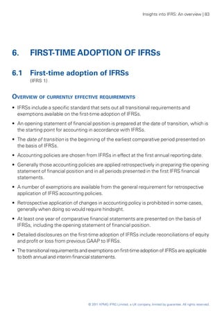 Insights into IFRS: An overview | 83




6. 	 FIRST-TIME ADOPTION OF IFRSs

6.1 	 First-time adoption of IFRSs
	       (IFRS 1)


Overview of currently effective requirements
•• IFRSs include a specific standard that sets out all transitional requirements and
   exemptions available on the first-time adoption of IFRSs.
•• An opening statement of financial position is prepared at the date of transition, which is
   the starting point for accounting in accordance with IFRSs.
•• The date of transition is the beginning of the earliest comparative period presented on
   the basis of IFRSs.
•• Accounting policies are chosen from IFRSs in effect at the first annual reporting date.
•• Generally those accounting policies are applied retrospectively in preparing the opening
   statement of financial position and in all periods presented in the first IFRS financial
   statements.
•• A number of exemptions are available from the general requirement for retrospective
   application of IFRS accounting policies.
•• Retrospective application of changes in accounting policy is prohibited in some cases,
   generally when doing so would require hindsight.
•• At least one year of comparative financial statements are presented on the basis of
   IFRSs, including the opening statement of financial position.
•• Detailed disclosures on the first-time adoption of IFRSs include reconciliations of equity
   and profit or loss from previous GAAP to IFRSs.
•• The transitional requirements and exemptions on first-time adoption of IFRSs are applicable
   to both annual and interim financial statements.




                                    © 2011 KPMG IFRG Limited, a UK company, limited by guarantee. All rights reserved.
 
