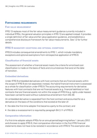 84 | Insights into IFRS: An overview




Forthcoming requirements
Fair value measurement
IFRS 13 replaces most of the fair value measurement guidance currently included in
individual IFRSs; the general valuation principles in IFRS 13 are applied instead. It provides
a single definition of fair value and fair value application guidance, and establishes a
comprehensive disclosure framework for fair value measurements. See 1.2 for further
details.

IFRS 9 mandatory exceptions and optional exemptions
IFRS 9 includes consequential amendments to IFRS 1, which include mandatory
exceptions and optional exemptions from retrospective application of IFRS 9.

Classification of financial assets

The assessment of whether a financial asset meets the criteria for amortised cost
classification is made on the basis of facts and circumstances that exist at the date
of transition.

Embedded derivatives

Under IFRS 9 embedded derivatives with host contracts that are financial assets within
the scope of IFRS 9 are not separated; instead, the hybrid financial instrument is assessed
as a whole for classification under IFRS 9. The accounting requirements for derivative
features with host contracts that are not financial assets (e.g. financial liabilities) or host
contracts that are financial assets not within the scope of IFRS 9 (e.g. rights under leases)
have been carried forward without substantive amendment from IAS 39.
An embedded derivative is separated from the host contract and accounted for as a
derivative on the basis of the conditions that existed at the later of:
•• the date the first-time adopter first became a party to the contract; and
•• the date a re-assessment is required by paragraph B4.3.11 of IFRS 9.

Comparative information

If a first-time adopter adopts IFRSs for an annual period beginning before 1 January 2012
and chooses to apply IFRS 9, then comparative information in the first IFRS financial
statements does not have to be restated in accordance with IFRS 9. This exemption also


© 2011 KPMG IFRG Limited, a UK company, limited by guarantee. All rights reserved.
 
