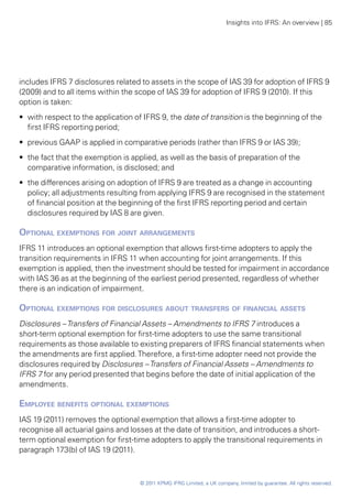 Insights into IFRS: An overview | 85




includes IFRS 7 disclosures related to assets in the scope of IAS 39 for adoption of IFRS 9
(2009) and to all items within the scope of IAS 39 for adoption of IFRS 9 (2010). If this
option is taken:
•• with respect to the application of IFRS 9, the date of transition is the beginning of the
   first IFRS reporting period;
•• previous GAAP is applied in comparative periods (rather than IFRS 9 or IAS 39);
•• the fact that the exemption is applied, as well as the basis of preparation of the
   comparative information, is disclosed; and
•• the differences arising on adoption of IFRS 9 are treated as a change in accounting
   policy; all adjustments resulting from applying IFRS 9 are recognised in the statement
   of financial position at the beginning of the first IFRS reporting period and certain
   disclosures required by IAS 8 are given.

Optional exemptions for joint arrangements
IFRS 11 introduces an optional exemption that allows first-time adopters to apply the
transition requirements in IFRS 11 when accounting for joint arrangements. If this
exemption is applied, then the investment should be tested for impairment in accordance
with IAS 36 as at the beginning of the earliest period presented, regardless of whether
there is an indication of impairment.

Optional exemptions for disclosures about transfers of financial assets
Disclosures – Transfers of Financial Assets – Amendments to IFRS 7 introduces a
short-term optional exemption for first-time adopters to use the same transitional
requirements as those available to existing preparers of IFRS financial statements when
the amendments are first applied. Therefore, a first-time adopter need not provide the
disclosures required by Disclosures – Transfers of Financial Assets – Amendments to
IFRS 7 for any period presented that begins before the date of initial application of the
amendments.

Employee benefits optional exemptions
IAS 19 (2011) removes the optional exemption that allows a first-time adopter to
recognise all actuarial gains and losses at the date of transition, and introduces a short-
term optional exemption for first-time adopters to apply the transitional requirements in
paragraph 173(b) of IAS 19 (2011).



                                    © 2011 KPMG IFRG Limited, a UK company, limited by guarantee. All rights reserved.
 