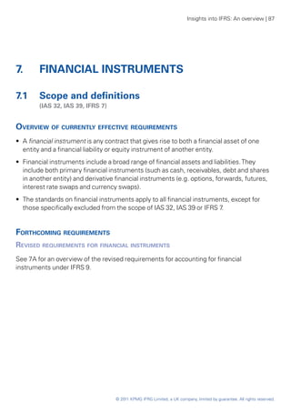 Insights into IFRS: An overview | 87




7.	     FINANCIAL INSTRUMENTS

7.1	 Scope and definitions
	       (IAS 32, IAS 39, IFRS 7)


Overview of currently effective requirements
•• A financial instrument is any contract that gives rise to both a financial asset of one
   entity and a financial liability or equity instrument of another entity.
•• Financial instruments include a broad range of financial assets and liabilities. They
   include both primary financial instruments (such as cash, receivables, debt and shares
   in another entity) and derivative financial instruments (e.g. options, forwards, futures,
   interest rate swaps and currency swaps).
•• The standards on financial instruments apply to all financial instruments, except for
   those specifically excluded from the scope of IAS 32, IAS 39 or IFRS 7 .


Forthcoming requirements
Revised requirements for financial instruments
See 7A for an overview of the revised requirements for accounting for financial
instruments under IFRS 9.




                                     © 2011 KPMG IFRG Limited, a UK company, limited by guarantee. All rights reserved.
 