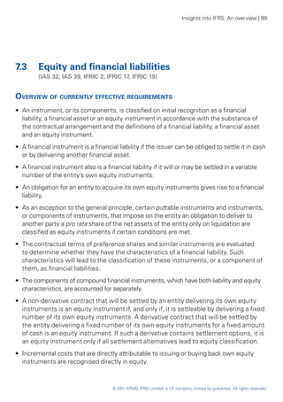 Insights into IFRS: An overview | 89




7.3	 Equity and financial liabilities
	        (IAS 32, IAS 39, IFRIC 2, IFRIC 17, IFRIC 19)


Overview of currently effective requirements
•• An instrument, or its components, is classified on initial recognition as a financial
   liability, a financial asset or an equity instrument in accordance with the substance of
   the contractual arrangement and the definitions of a financial liability, a financial asset
   and an equity instrument.
•• A financial instrument is a financial liability if the issuer can be obliged to settle it in cash
   or by delivering another financial asset.
•• A financial instrument also is a financial liability if it will or may be settled in a variable
   number of the entity’s own equity instruments.
•• An obligation for an entity to acquire its own equity instruments gives rise to a financial
   liability.
•• As an exception to the general principle, certain puttable instruments and instruments,
   or components of instruments, that impose on the entity an obligation to deliver to
   another party a pro rata share of the net assets of the entity only on liquidation are
   classified as equity instruments if certain conditions are met.
•• The contractual terms of preference shares and similar instruments are evaluated
   to determine whether they have the characteristics of a financial liability. Such
   characteristics will lead to the classification of these instruments, or a component of
   them, as financial liabilities.
•• The components of compound financial instruments, which have both liability and equity
   characteristics, are accounted for separately.
•• A non-derivative contract that will be settled by an entity delivering its own equity
   instruments is an equity instrument if, and only if, it is settleable by delivering a fixed
   number of its own equity instruments. A derivative contract that will be settled by
   the entity delivering a fixed number of its own equity instruments for a fixed amount
   of cash is an equity instrument. If such a derivative contains settlement options, it is
   an equity instrument only if all settlement alternatives lead to equity classification.
•• Incremental costs that are directly attributable to issuing or buying back own equity
   instruments are recognised directly in equity.



                                       © 2011 KPMG IFRG Limited, a UK company, limited by guarantee. All rights reserved.
 