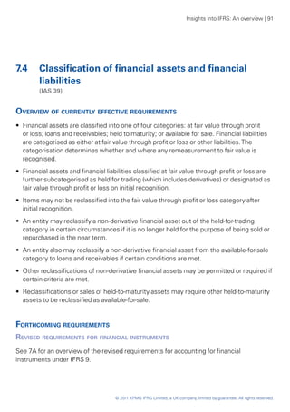 Insights into IFRS: An overview | 91




7.4 	 Classification of financial assets and financial
      liabilities
	        (IAS 39)


Overview of currently effective requirements
•• Financial assets are classified into one of four categories: at fair value through profit
   or loss; loans and receivables; held to maturity; or available for sale. Financial liabilities
   are categorised as either at fair value through profit or loss or other liabilities. The
   categorisation determines whether and where any remeasurement to fair value is
   recognised.
•• Financial assets and financial liabilities classified at fair value through profit or loss are
   further subcategorised as held for trading (which includes derivatives) or designated as
   fair value through profit or loss on initial recognition.
•• Items may not be reclassified into the fair value through profit or loss category after
   initial recognition.
•• An entity may reclassify a non-derivative financial asset out of the held-for-trading
   category in certain circumstances if it is no longer held for the purpose of being sold or
   repurchased in the near term.
•• An entity also may reclassify a non-derivative financial asset from the available-for-sale
   category to loans and receivables if certain conditions are met.
•• Other reclassifications of non-derivative financial assets may be permitted or required if
   certain criteria are met.
•• Reclassifications or sales of held-to-maturity assets may require other held-to-maturity
   assets to be reclassified as available-for-sale.


Forthcoming requirements
Revised requirements for financial instruments
See 7A for an overview of the revised requirements for accounting for financial
instruments under IFRS 9.




                                      © 2011 KPMG IFRG Limited, a UK company, limited by guarantee. All rights reserved.
 