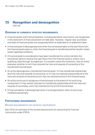 92 | Insights into IFRS: An overview




7.5 	 Recognition and derecognition
	           (IAS 39)


Overview of currently effective requirements
•• Financial assets and financial liabilities, including derivative instruments, are recognised
   in the statement of financial position at trade date. However, ‘regular way’ purchases
   and sales of financial assets are recognised either at trade date or at settlement date.
•• A financial asset is derecognised only when the contractual rights to the cash flows from
   the financial asset expire or when the financial asset is transferred and the transfer meets
   certain specified conditions.
•• A financial asset is considered to have been transferred if an entity transfers the
   contractual rights to receive the cash flows from the financial asset or enters into a
   qualifying ‘pass-through’ arrangement. If a transfer meets the conditions, then an entity
   evaluates whether or not it has retained the risks and rewards of ownership of the
   transferred financial asset.
•• An entity derecognises a transferred financial asset: if it has transferred substantially
   all of the risks and rewards of ownership; or if it has not retained substantially all of the
   risks and rewards of ownership and it has not retained control of the financial asset.
•• An entity continues to recognise a financial asset to the extent of its continuing
   involvement if it has neither retained nor transferred substantially all of the risks and
   rewards of ownership, and it has retained control of the financial asset.
•• A financial liability is derecognised when it is extinguished or when its terms are
   modified substantially.


Forthcoming requirements
Revised requirements for financial instruments
See 7A for an overview of the revised requirements for accounting for financial
instruments under IFRS 9.




© 2011 KPMG IFRG Limited, a UK company, limited by guarantee. All rights reserved.
 