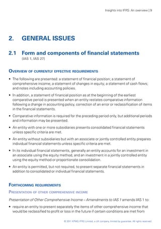 Insights into IFRS: An overview | 9




2. 	 GENERAL ISSUES

2.1 	 Form and components of financial statements
	       (IAS 1, IAS 27)


Overview of currently effective requirements
•• The following are presented: a statement of financial position; a statement of
   comprehensive income; a statement of changes in equity; a statement of cash flows;
   and notes including accounting policies.
•• In addition, a statement of financial position as at the beginning of the earliest
   comparative period is presented when an entity restates comparative information
   following a change in accounting policy, correction of an error or reclassification of items
   in the financial statements.
•• Comparative information is required for the preceding period only, but additional periods
   and information may be presented.
•• An entity with one or more subsidiaries presents consolidated financial statements
   unless specific criteria are met.
•• An entity without subsidiaries but with an associate or jointly controlled entity prepares
   individual financial statements unless specific criteria are met.
•• In its individual financial statements, generally an entity accounts for an investment in
   an associate using the equity method, and an investment in a jointly controlled entity
   using the equity method or proportionate consolidation.
•• An entity is permitted, but not required, to present separate financial statements in
   addition to consolidated or individual financial statements.


Forthcoming requirements
Presentation of other comprehensive income
Presentation of Other Comprehensive Income – Amendments to IAS 1 amends IAS 1 to:
•• require an entity to present separately the items of other comprehensive income that
   would be reclassified to profit or loss in the future if certain conditions are met from

                                    © 2011 KPMG IFRG Limited, a UK company, limited by guarantee. All rights reserved.
 