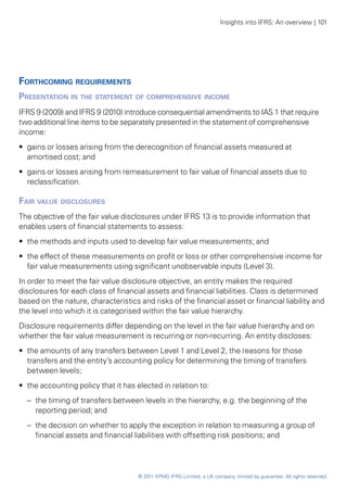 Insights into IFRS: An overview | 101




Forthcoming requirements
Presentation in the statement of comprehensive income
IFRS 9 (2009) and IFRS 9 (2010) introduce consequential amendments to IAS 1 that require
two additional line items to be separately presented in the statement of comprehensive
income:
•• gains or losses arising from the derecognition of financial assets measured at
   amortised cost; and
•• gains or losses arising from remeasurement to fair value of financial assets due to
   reclassification.

Fair value disclosures
The objective of the fair value disclosures under IFRS 13 is to provide information that
enables users of financial statements to assess:
•• the methods and inputs used to develop fair value measurements; and
•• the effect of these measurements on profit or loss or other comprehensive income for
   fair value measurements using significant unobservable inputs (Level 3).
In order to meet the fair value disclosure objective, an entity makes the required
disclosures for each class of financial assets and financial liabilities. Class is determined
based on the nature, characteristics and risks of the financial asset or financial liability and
the level into which it is categorised within the fair value hierarchy.
Disclosure requirements differ depending on the level in the fair value hierarchy and on
whether the fair value measurement is recurring or non-recurring. An entity discloses:
•• the amounts of any transfers between Level 1 and Level 2, the reasons for those
   transfers and the entity’s accounting policy for determining the timing of transfers
   between levels;
•• the accounting policy that it has elected in relation to:
  –	 the timing of transfers between levels in the hierarchy, e.g. the beginning of the
     reporting period; and
  –	 the decision on whether to apply the exception in relation to measuring a group of
     financial assets and financial liabilities with offsetting risk positions; and




                                     © 2011 KPMG IFRG Limited, a UK company, limited by guarantee. All rights reserved.
 