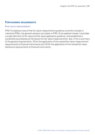 Insights into IFRS: An overview | 105




Forthcoming requirements
Fair value measurement
IFRS 13 replaces most of the fair value measurement guidance currently included in
individual IFRSs; the general valuation principles in IFRS 13 are applied instead. It provides
a single definition of fair value and fair value application guidance, and establishes a
comprehensive disclosure framework for fair value measurements. See 1.2 for a summary
of the general requirements, 7 for the application of the revised fair value measurement
                                  .6
requirements to financial instruments and 7 for the application of the revised fair value
                                                .8
disclosure requirements to financial instruments.




                                    © 2011 KPMG IFRG Limited, a UK company, limited by guarantee. All rights reserved.
 