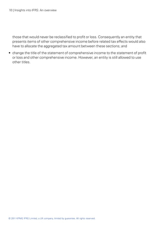 10 | Insights into IFRS: An overview




   those that would never be reclassified to profit or loss. Consequently an entity that
   presents items of other comprehensive income before related tax effects would also
   have to allocate the aggregated tax amount between these sections; and
•• change the title of the statement of comprehensive income to the statement of profit
   or loss and other comprehensive income. However, an entity is still allowed to use
   other titles.




© 2011 KPMG IFRG Limited, a UK company, limited by guarantee. All rights reserved.
 