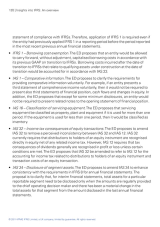 120 | Insights into IFRS: An overview




   statement of compliance with IFRSs. Therefore, application of IFRS 1 is required even if
   the entity had previously applied IFRS 1 in a reporting period before the period reported
   in the most recent previous annual financial statements.
•• IFRS 1 – Borrowing cost exemption. The ED proposes that an entity would be allowed
   to carry forward, without adjustment, capitalised borrowing costs in accordance with
   its previous GAAP on transition to IFRSs. Borrowing costs incurred after the date of
   transition to IFRSs that relate to qualifying assets under construction at the date of
   transition would be accounted for in accordance with IAS 23.
•• IAS 1 – Comparative information. The ED proposes to clarify the requirements for
   providing comparative information voluntarily. For example, if an entity presents a
   third statement of comprehensive income voluntarily, then it would not be required to
   present also third statements of financial position, cash flows and changes in equity. In
   addition, the ED proposes that except for some minimum disclosures, an entity would
   not be required to present related notes to the opening statement of financial position.
•• IAS 16 – Classification of servicing equipment. The ED proposes that servicing
   equipment be classified as property, plant and equipment if it is used for more than one
   period. If the equipment is used for less than one period, then it would be classified as
   inventory.
•• IAS 32 – Income tax consequences of equity transactions. The ED proposes to amend
   IAS 32 to remove a perceived inconsistency between IAS 32 and IAS 12. IAS 32
   currently requires that distributions to holders of an equity instrument are recognised
   directly in equity net of any related income tax. However, IAS 12 requires that tax
   consequences of dividends generally are recognised in profit or loss unless certain
   conditions are met. The ED proposes that IAS 32 be amended to refer to IAS 12 for the
   accounting for income tax related to distributions to holders of an equity instrument and
   transaction costs of an equity transaction.
•• IAS 34 – Disclosure of segment assets. The ED proposes to amend IAS 34 to enhance
   consistency with the requirements in IFRS 8 for annual financial statements. The
   proposal is to clarify that, for interim financial statements, total assets for a particular
   reportable segment need to be disclosed only when the amounts are regularly provided
   to the chief operating decision maker and there has been a material change in the
   total assets for that segment from the amount disclosed in the last annual financial
   statements.




© 2011 KPMG IFRG Limited, a UK company, limited by guarantee. All rights reserved.
 