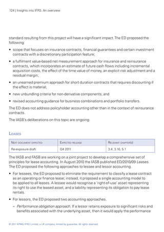 124 | Insights into IFRS: An overview




standard resulting from this project will have a significant impact. The ED proposed the
following:
•• scope that focuses on insurance contracts, financial guarantees and certain investment
   contracts with a discretionary participation feature;
•• a fulfilment value-based net measurement approach for insurance and reinsurance
   contracts, which incorporates an estimate of future cash flows including incremental
   acquisition costs, the effect of the time value of money, an explicit risk adjustment and a
   residual margin;
•• an unearned premium approach for short duration contracts that requires discounting if
   the effect is material;
•• new unbundling criteria for non-derivative components; and
•• revised accounting guidance for business combinations and portfolio transfers.
The ED does not address policyholder accounting other than in the context of reinsurance
contracts.
The IASB’s deliberations on this topic are ongoing.


Leases	
  Next document expected                      Expected release                       Relevant chapter(s)

  Re-exposure draft                           Q4 2011                                3.4, 3.10, 5.1

The IASB and FASB are working on a joint project to develop a comprehensive set of
principles for lease accounting. In August 2010 the IASB published ED/2010/09 Leases.
The ED proposed the following approaches to lessee and lessor accounting.
•• For lessees, the ED proposed to eliminate the requirement to classify a lease contract
   as an operating or finance lease; instead, it proposed a single accounting model to
   be applied to all leases. A lessee would recognise a ‘right-of-use’ asset representing
   its right to use the leased asset, and a liability representing its obligation to pay lease
   rentals.
•• For lessors, the ED proposed two accounting approaches.
   –	 Performance obligation approach. If a lessor retains exposure to significant risks and
      benefits associated with the underlying asset, then it would apply the performance


© 2011 KPMG IFRG Limited, a UK company, limited by guarantee. All rights reserved.
 