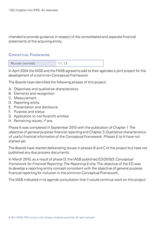 128 | Insights into IFRS: An overview




intended to provide guidance in respect of the consolidated and separate financial
statements of the acquiring entity.


Conceptual Framework
  Relevant chapter(s)                          1.1, 1.2

In April 2004 the IASB and the FASB agreed to add to their agendas a joint project for the
development of a common Conceptual Framework.
The Boards have identified the following phases of this project:
A. 	Objectives and qualitative characteristics
B. 	Elements and recognition
C. 	Measurement
D. 	Reporting entity
E. 	Presentation and disclosure
F 	 Purpose and status
 .
G. 	Application to not-for-profit entities
H. 	Remaining issues, if any.
Phase A was completed in September 2010 with the publication of Chapter 1 The
objective of general purpose financial reporting and Chapter 3 Qualitative characteristics
of useful financial information of the Conceptual Framework. Phases E to H have not
started yet.
The Boards have started deliberating issues in phases B and C of the project but have not
published any due process documents.
In March 2010, as a result of phase D, the IASB published ED/2010/2 Conceptual
Framework for Financial Reporting: The Reporting Entity. The objective of the ED was
to develop a reporting entity concept consistent with the objective of general purpose
financial reporting for inclusion in the common Conceptual Framework.
The IASB indicated in its agenda consultation that it would continue work on this project.




© 2011 KPMG IFRG Limited, a UK company, limited by guarantee. All rights reserved.
 
