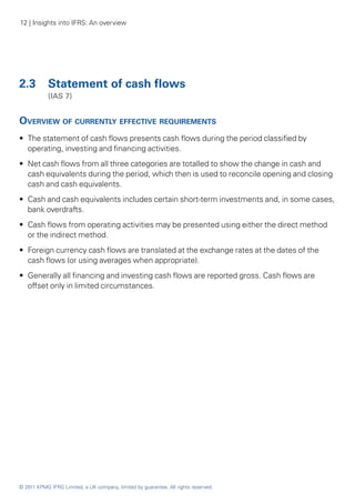 12 | Insights into IFRS: An overview




2.3	 Statement of cash flows
	           (IAS 7)


Overview of currently effective requirements
•• The statement of cash flows presents cash flows during the period classified by
   operating, investing and financing activities.
•• Net cash flows from all three categories are totalled to show the change in cash and
   cash equivalents during the period, which then is used to reconcile opening and closing
   cash and cash equivalents.
•• Cash and cash equivalents includes certain short-term investments and, in some cases,
   bank overdrafts.
•• Cash flows from operating activities may be presented using either the direct method
   or the indirect method.
•• Foreign currency cash flows are translated at the exchange rates at the dates of the
   cash flows (or using averages when appropriate).
•• Generally all financing and investing cash flows are reported gross. Cash flows are
   offset only in limited circumstances.




© 2011 KPMG IFRG Limited, a UK company, limited by guarantee. All rights reserved.
 