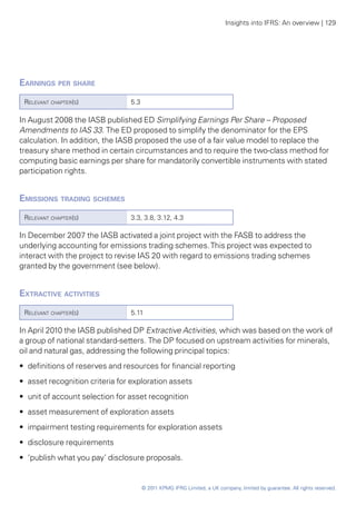 Insights into IFRS: An overview | 129




Earnings per share	
 Relevant chapter(s)             5.3

In August 2008 the IASB published ED Simplifying Earnings Per Share – Proposed
Amendments to IAS 33. The ED proposed to simplify the denominator for the EPS
calculation. In addition, the IASB proposed the use of a fair value model to replace the
treasury share method in certain circumstances and to require the two-class method for
computing basic earnings per share for mandatorily convertible instruments with stated
participation rights.


Emissions trading schemes
 Relevant chapter(s)             3.3, 3.8, 3.12, 4.3

In December 2007 the IASB activated a joint project with the FASB to address the
underlying accounting for emissions trading schemes. This project was expected to
interact with the project to revise IAS 20 with regard to emissions trading schemes
granted by the government (see below).


Extractive activities	
 Relevant chapter(s)             5.11

In April 2010 the IASB published DP Extractive Activities, which was based on the work of
a group of national standard-setters. The DP focused on upstream activities for minerals,
oil and natural gas, addressing the following principal topics:
•• definitions of reserves and resources for financial reporting
•• asset recognition criteria for exploration assets
•• unit of account selection for asset recognition
•• asset measurement of exploration assets
•• impairment testing requirements for exploration assets
•• disclosure requirements
•• ‘publish what you pay’ disclosure proposals.


                                       © 2011 KPMG IFRG Limited, a UK company, limited by guarantee. All rights reserved.
 