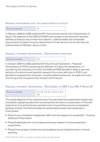 130 | Insights into IFRS: An overview




Financial instruments with the characteristics of equity
  Relevant chapter(s)                          7.3

In February 2008 the IASB published DP Financial Instruments with Characteristics of
Equity. The objective of the IASB and FASB’s joint project on the distinction between
liabilities and equity was to have more relevant, understandable and comparable
requirements for determining the classification of financial instruments that have the
characteristics of liabilities, equity or both.


Financial statement presentation – Discontinued operations	
  Relevant chapter(s)                          5.4

In October 2008 the IASB published ED Discontinued Operations – Proposed
Amendments to IFRS 5 concerning the definition of a discontinued operation. In
considering the responses to the ED, the IASB and FASB decided to adopt a common
definition of a discontinued operation based on the current definition in IFRS 5, and
decided to re-expose their proposals, including related disclosures, for public comment.
The timing of the re-exposure has not been confirmed yet.


Financial statement presentation – Replacement of IAS 1 and IAS 7 (Phase B)
  Relevant chapter(s)                          2.1, 2.2, 2.3, 3.1, 3.13, 4.1, 5.4,
                                               5.9

The overall objective of the comprehensive financial statement presentation project was
to establish a global standard that would prescribe the basis for presentation of financial
statements of an entity that are consistent over time and that promote comparability
between entities. The financial statement presentation project was conducted in
three phases.
•• Phase A was completed in September 2007 with the release of a revised IAS 1 Financial
   Statement Presentation.
•• Phase B addresses the more fundamental issues related to financial statement
   presentation.
•• Phase C has not been initiated, but would address issues related to interim financial
   reporting.
© 2011 KPMG IFRG Limited, a UK company, limited by guarantee. All rights reserved.
 