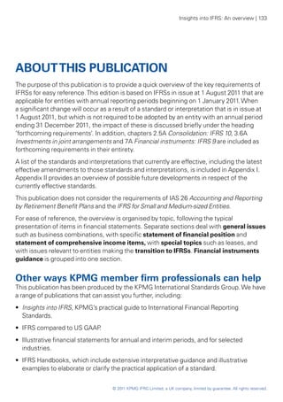 Insights into IFRS: An overview | 133




ABOUT THIS PUBLICATION
The purpose of this publication is to provide a quick overview of the key requirements of
IFRSs for easy reference. This edition is based on IFRSs in issue at 1 August 2011 that are
applicable for entities with annual reporting periods beginning on 1 January 2011. When
a significant change will occur as a result of a standard or interpretation that is in issue at
1 August 2011, but which is not required to be adopted by an entity with an annual period
ending 31 December 2011, the impact of these is discussed briefly under the heading
‘forthcoming requirements’. In addition, chapters 2.5A Consolidation: IFRS 10, 3.6A
Investments in joint arrangements and 7A Financial instruments: IFRS 9 are included as
forthcoming requirements in their entirety.
A list of the standards and interpretations that currently are effective, including the latest
effective amendments to those standards and interpretations, is included in Appendix I.
Appendix II provides an overview of possible future developments in respect of the
currently effective standards.
This publication does not consider the requirements of IAS 26 Accounting and Reporting
by Retirement Benefit Plans and the IFRS for Small and Medium-sized Entities.
For ease of reference, the overview is organised by topic, following the typical
presentation of items in financial statements. Separate sections deal with general issues
such as business combinations, with specific statement of financial position and
statement of comprehensive income items, with special topics such as leases, and
with issues relevant to entities making the transition to IFRSs. Financial instruments
guidance is grouped into one section.


Other ways KPMG member firm professionals can help
This publication has been produced by the KPMG International Standards Group. We have
a range of publications that can assist you further, including:
•• Insights into IFRS, KPMG’s practical guide to International Financial Reporting
   Standards.
•• IFRS compared to US GAAP.
•• Illustrative financial statements for annual and interim periods, and for selected
   industries.
•• IFRS Handbooks, which include extensive interpretative guidance and illustrative
   examples to elaborate or clarify the practical application of a standard.


                                     © 2011 KPMG IFRG Limited, a UK company, limited by guarantee. All rights reserved.
 