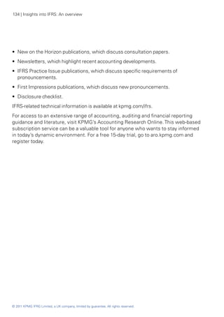 134 | Insights into IFRS: An overview




•• New on the Horizon publications, which discuss consultation papers.
•• Newsletters, which highlight recent accounting developments.
•• IFRS Practice Issue publications, which discuss specific requirements of
   pronouncements.
•• First Impressions publications, which discuss new pronouncements.
•• Disclosure checklist.
IFRS-related technical information is available at kpmg.com/ifrs.
For access to an extensive range of accounting, auditing and financial reporting
guidance and literature, visit KPMG’s Accounting Research Online. This web-based
subscription service can be a valuable tool for anyone who wants to stay informed
in today’s dynamic environment. For a free 15-day trial, go to aro.kpmg.com and
register today.




© 2011 KPMG IFRG Limited, a UK company, limited by guarantee. All rights reserved.
 