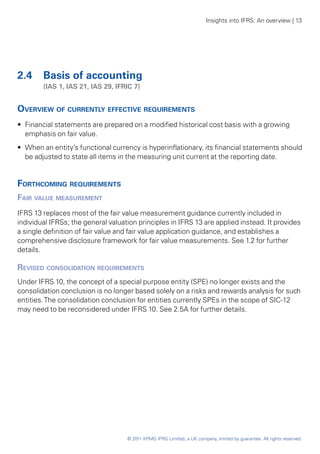 Insights into IFRS: An overview | 13




2.4 	 Basis of accounting
	       (IAS 1, IAS 21, IAS 29, IFRIC 7)


Overview of currently effective requirements
•• Financial statements are prepared on a modified historical cost basis with a growing
   emphasis on fair value.
•• When an entity’s functional currency is hyperinflationary, its financial statements should
   be adjusted to state all items in the measuring unit current at the reporting date.


Forthcoming requirements
Fair value measurement
IFRS 13 replaces most of the fair value measurement guidance currently included in
individual IFRSs; the general valuation principles in IFRS 13 are applied instead. It provides
a single definition of fair value and fair value application guidance, and establishes a
comprehensive disclosure framework for fair value measurements. See 1.2 for further
details.

Revised consolidation requirements
Under IFRS 10, the concept of a special purpose entity (SPE) no longer exists and the
consolidation conclusion is no longer based solely on a risks and rewards analysis for such
entities. The consolidation conclusion for entities currently SPEs in the scope of SIC-12
may need to be reconsidered under IFRS 10. See 2.5A for further details.




                                    © 2011 KPMG IFRG Limited, a UK company, limited by guarantee. All rights reserved.
 