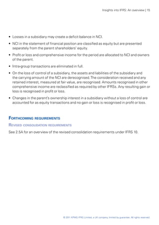 Insights into IFRS: An overview | 15




•• Losses in a subsidiary may create a deficit balance in NCI.
•• NCI in the statement of financial position are classified as equity but are presented
   separately from the parent shareholders’ equity.
•• Profit or loss and comprehensive income for the period are allocated to NCI and owners
   of the parent.
•• Intra-group transactions are eliminated in full.
•• On the loss of control of a subsidiary, the assets and liabilities of the subsidiary and
   the carrying amount of the NCI are derecognised. The consideration received and any
   retained interest, measured at fair value, are recognised. Amounts recognised in other
   comprehensive income are reclassified as required by other IFRSs. Any resulting gain or
   loss is recognised in profit or loss.
•• Changes in the parent’s ownership interest in a subsidiary without a loss of control are
   accounted for as equity transactions and no gain or loss is recognised in profit or loss.



Forthcoming requirements
Revised consolidation requirements
See 2.5A for an overview of the revised consolidation requirements under IFRS 10.




                                     © 2011 KPMG IFRG Limited, a UK company, limited by guarantee. All rights reserved.
 