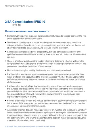 16 | Insights into IFRS: An overview




2.5A	Consolidation: IFRS 10
	           (IFRS 10)


Overview of forthcoming requirements
•• Control involves power, exposure to variability in returns and a linkage between the two
   and is assessed on a continuous basis.
•• The investor considers the purpose and design of the investee so as to identify its
   relevant activities, how decisions about such activities are made, who has the current
   ability to direct those activities and who receives returns therefrom.
•• Control is usually assessed over a legal entity, but also can be assessed over only
   specified assets and liabilities of an entity, referred to as a silo, when certain conditions
   are met.
•• There is a ‘gating’ question in the model, which is to determine whether voting rights
   or rights other than voting rights are relevant when assessing whether the investor has
   power over the relevant activities of the investee.
•• Only substantive rights held by the investor and others are considered.
•• If voting rights are relevant when assessing power, then substantive potential voting
   rights are taken into account and the investor assesses whether it holds voting rights
   sufficient to unilaterally direct the relevant activities of the investee, which can include
   de facto power.
•• If voting rights are not relevant when assessing power, then the investor considers
   the purpose and design of the investee as well as evidence that the investor has the
   practical ability to direct the relevant activities unilaterally, indications that the investor
   has a special relationship with the investee, and whether the investor has a large
   exposure to variability in returns.
•• Returns are defined broadly and include distributions of economic benefits and changes
   in the value of the investment, as well as fees, remuneration, tax benefits, economies
   of scale, cost savings and other synergies.
•• An investor that has decision-making power over an investee and exposure to variability
   in returns determines whether it acts as a principal or as an agent to determine whether
   there is a linkage between power and returns. When the decision maker is an agent, the
   link between power and returns is absent and the decision maker’s delegated power is
   treated as if it were held by its principal(s).

© 2011 KPMG IFRG Limited, a UK company, limited by guarantee. All rights reserved.
 
