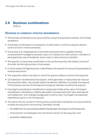 18 | Insights into IFRS: An overview




2.6	 Business combinations
	           (IFRS 3)


Overview of currently effective requirements
•• All business combinations are accounted for using the acquisition method, with limited
   exceptions.
•• A business combination is a transaction or other event in which an acquirer obtains
   control of one or more businesses.
•• A business is an integrated set of activities and assets that is capable of being
   conducted and managed to provide a return to investors (or other owners, members or
   participants) by way of dividends, lower costs or other economic benefits.
•• The acquirer in a business combination is the combining entity that obtains control of
   the other combining business or businesses.
•• In some cases the legal acquiree is identified as the acquirer for accounting purposes (a
   reverse acquisition).
•• The acquisition date is the date on which the acquirer obtains control of the acquiree.
•• Consideration transferred by the acquirer, which generally is measured at fair value at
   the acquisition date, may include assets transferred, liabilities incurred by the acquirer
   to the previous owners of the acquiree and equity interests issued by the acquirer.
•• Contingent consideration transferred is recognised initially at fair value. Contingent
   consideration classified as a liability generally is remeasured to fair value each period
   until settlement, with changes recognised in profit or loss. Contingent consideration
   classified as equity is not remeasured.
•• Any items that are not part of the business combination transaction are accounted for
   outside the acquisition accounting. Examples include:
    –	 the settlement of a pre-existing relationship between the acquirer and the acquiree;
    –	 remuneration to employees who are former owners of the acquiree; and
    –	 acquisition-related costs.




© 2011 KPMG IFRG Limited, a UK company, limited by guarantee. All rights reserved.
 