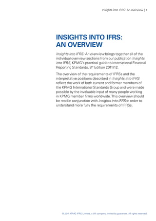 Insights into IFRS: An overview | 1




INSIGHTS INTO IFRS:
AN OVERVIEW
Insights into IFRS: An overview brings together all of the
individual overview sections from our publication Insights
into IFRS, KPMG’s practical guide to International Financial
Reporting Standards, 8th Edition 2011/12.
The overview of the requirements of IFRSs and the
interpretative positions described in Insights into IFRS
reflect the work of both current and former members of
the KPMG International Standards Group and were made
possible by the invaluable input of many people working
in KPMG member firms worldwide. This overview should
be read in conjunction with Insights into IFRS in order to
understand more fully the requirements of IFRSs.




    © 2011 KPMG IFRG Limited, a UK company, limited by guarantee. All rights reserved.
 