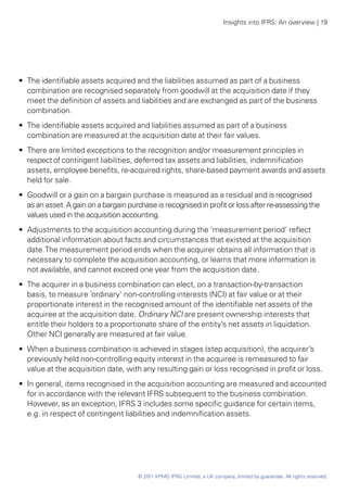 Insights into IFRS: An overview | 19




•• The identifiable assets acquired and the liabilities assumed as part of a business
   combination are recognised separately from goodwill at the acquisition date if they
   meet the definition of assets and liabilities and are exchanged as part of the business
   combination.
•• The identifiable assets acquired and liabilities assumed as part of a business
   combination are measured at the acquisition date at their fair values.
•• There are limited exceptions to the recognition and/or measurement principles in
   respect of contingent liabilities, deferred tax assets and liabilities, indemnification
   assets, employee benefits, re-acquired rights, share-based payment awards and assets
   held for sale.
•• Goodwill or a gain on a bargain purchase is measured as a residual and is recognised
   as an asset. A gain on a bargain purchase is recognised in profit or loss after re-assessing the
   values used in the acquisition accounting.
•• Adjustments to the acquisition accounting during the ‘measurement period’ reflect
   additional information about facts and circumstances that existed at the acquisition
   date. The measurement period ends when the acquirer obtains all information that is
   necessary to complete the acquisition accounting, or learns that more information is
   not available, and cannot exceed one year from the acquisition date.
•• The acquirer in a business combination can elect, on a transaction-by-transaction
   basis, to measure ‘ordinary’ non-controlling interests (NCI) at fair value or at their
   proportionate interest in the recognised amount of the identifiable net assets of the
   acquiree at the acquisition date. Ordinary NCI are present ownership interests that
   entitle their holders to a proportionate share of the entity’s net assets in liquidation.
   Other NCI generally are measured at fair value.
•• When a business combination is achieved in stages (step acquisition), the acquirer’s
   previously held non-controlling equity interest in the acquiree is remeasured to fair
   value at the acquisition date, with any resulting gain or loss recognised in profit or loss.
•• In general, items recognised in the acquisition accounting are measured and accounted
   for in accordance with the relevant IFRS subsequent to the business combination.
   However, as an exception, IFRS 3 includes some specific guidance for certain items,
   e.g. in respect of contingent liabilities and indemnification assets.




                                       © 2011 KPMG IFRG Limited, a UK company, limited by guarantee. All rights reserved.
 