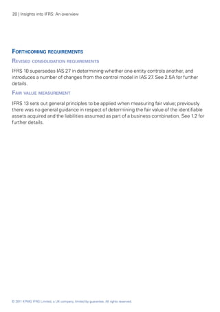 20 | Insights into IFRS: An overview




Forthcoming requirements
Revised consolidation requirements
IFRS 10 supersedes IAS 27 in determining whether one entity controls another, and
introduces a number of changes from the control model in IAS 27 See 2.5A for further
                                                               .
details.
Fair value measurement
IFRS 13 sets out general principles to be applied when measuring fair value; previously
there was no general guidance in respect of determining the fair value of the identifiable
assets acquired and the liabilities assumed as part of a business combination. See 1.2 for
further details.




© 2011 KPMG IFRG Limited, a UK company, limited by guarantee. All rights reserved.
 