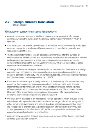 Insights into IFRS: An overview | 21




2.7 	 Foreign currency translation
	       (IAS 21, IAS 29)


Overview of currently effective requirements
•• An entity measures its assets, liabilities, income and expenses in its functional
   currency, which is the currency of the primary economic environment in which it
   operates.
•• All transactions that are not denominated in an entity’s functional currency are foreign
   currency transactions; exchange differences arising on translation generally are
   recognised in profit or loss.
•• The financial statements of foreign operations are translated for the purpose of
   consolidation as follows: assets and liabilities are translated at the closing rate; income
   and expenses are translated at actual rates or appropriate averages; and equity
   components (excluding the current year movements, which are translated at actual
   rates) are translated at historical rates.
•• Exchange differences arising on the translation of the financial statements of a foreign
   operation are recognised in other comprehensive income and accumulated in a
   separate component of equity. The amount attributable to any non-controlling interests
   (NCI) is allocated to and recognised as part of NCI.
•• If the functional currency of a foreign operation is the currency of a hyperinflationary
   economy, then current purchasing power adjustments are made to its financial
   statements prior to translation and the financial statements are translated into a
   different presentation currency at the closing rate at the end of the current period.
   However, if the presentation currency is not the currency of a hyperinflationary
   economy, then comparative amounts are not restated.
•• When an entity disposes of an interest in a foreign operation, which includes losing
   control over a foreign subsidiary, the cumulative exchange differences recognised in
   other comprehensive income and accumulated in a separate component of equity
   are reclassified to profit or loss. A partial disposal of a foreign subsidiary may lead
   to a proportionate reclassification to NCI, while other partial disposals result in a
   proportionate reclassification to profit or loss.
•• An entity may present its financial statements in a currency other than its functional
   currency (presentation currency).



                                    © 2011 KPMG IFRG Limited, a UK company, limited by guarantee. All rights reserved.
 