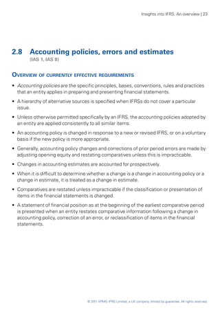 Insights into IFRS: An overview | 23




2.8	 Accounting policies, errors and estimates
	       (IAS 1, IAS 8)


Overview of currently effective requirements
•• Accounting policies are the specific principles, bases, conventions, rules and practices
   that an entity applies in preparing and presenting financial statements.
•• A hierarchy of alternative sources is specified when IFRSs do not cover a particular
   issue.
•• Unless otherwise permitted specifically by an IFRS, the accounting policies adopted by
   an entity are applied consistently to all similar items.
•• An accounting policy is changed in response to a new or revised IFRS, or on a voluntary
   basis if the new policy is more appropriate.
•• Generally, accounting policy changes and corrections of prior period errors are made by
   adjusting opening equity and restating comparatives unless this is impracticable.
•• Changes in accounting estimates are accounted for prospectively.
•• When it is difficult to determine whether a change is a change in accounting policy or a
   change in estimate, it is treated as a change in estimate.
•• Comparatives are restated unless impracticable if the classification or presentation of
   items in the financial statements is changed.
•• A statement of financial position as at the beginning of the earliest comparative period
   is presented when an entity restates comparative information following a change in
   accounting policy, correction of an error, or reclassification of items in the financial
   statements.




                                   © 2011 KPMG IFRG Limited, a UK company, limited by guarantee. All rights reserved.
 