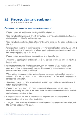 26 | Insights into IFRS: An overview




3.2 	 Property, plant and equipment
	           (IAS 16, IFRIC 1, IFRIC 18)


Overview of currently effective requirements
•• Property, plant and equipment is recognised initially at cost.
•• Cost includes all expenditure directly attributable to bringing the asset to the location
   and working condition for its intended use.
•• Cost includes the estimated cost of dismantling and removing the asset and restoring
   the site.
•• Changes to an existing decommissioning or restoration obligation generally are added
   to or deducted from the cost of the related asset and depreciated prospectively over
   the remaining useful life of the asset.
•• Property, plant and equipment is depreciated over its useful life.
•• An item of property, plant and equipment is depreciated even if it is idle, but not if it is
   held for sale.
•• Estimates of useful life and residual value, and the method of depreciation, are
   reviewed at least at each annual reporting date. Any changes are accounted for
   prospectively as a change in estimate.
•• When an item of property, plant and equipment comprises individual components
   for which different depreciation methods or rates are appropriate, each component is
   depreciated separately.
•• Subsequent expenditure is capitalised only when it is probable that it will give rise to
   future economic benefits.
•• Property, plant and equipment may be revalued to fair value if fair value can be
   measured reliably. All items in the same class are revalued at the same time and the
   revaluations are kept up to date.
•• Compensation for the loss or impairment of property, plant and equipment is
   recognised in profit or loss when receivable.
•• The gain or loss on disposal is the difference between the net proceeds received and
   the carrying amount of the asset.



© 2011 KPMG IFRG Limited, a UK company, limited by guarantee. All rights reserved.
 