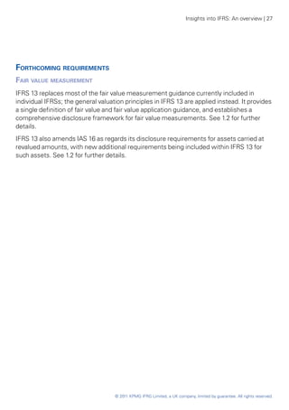 Insights into IFRS: An overview | 27




Forthcoming requirements
Fair value measurement
IFRS 13 replaces most of the fair value measurement guidance currently included in
individual IFRSs; the general valuation principles in IFRS 13 are applied instead. It provides
a single definition of fair value and fair value application guidance, and establishes a
comprehensive disclosure framework for fair value measurements. See 1.2 for further
details.
IFRS 13 also amends IAS 16 as regards its disclosure requirements for assets carried at
revalued amounts, with new additional requirements being included within IFRS 13 for
such assets. See 1.2 for further details.




                                    © 2011 KPMG IFRG Limited, a UK company, limited by guarantee. All rights reserved.
 