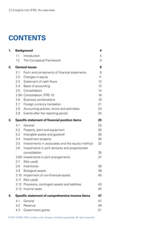 2 | Insights into IFRS: An overview




CONTENTS
1. 	 Background	                                                                     4
      1.1 	 Introduction	                                                            4
      1.2	 The Conceptual Framework	                                                 5

2. 	 General issues	                                                                 9
      2.1 	 Form and components of financial statements	                              9
      2.2	 Changes in equity	                                                        11
      2.3	 Statement of cash flows	                                                  12
      2.4 	 Basis of accounting	                                                     13
      2.5	 Consolidation	                                                            14
      2.5A	 Consolidation: IFRS 10	                                                  16
      2.6	 Business combinations 	                                                   18
      2.7 	 Foreign currency translation	                                            21
      2.8	 Accounting policies, errors and estimates	                                23
      2.9	 Events after the reporting period	                                        24

3. 	 Specific statement of financial position items	                                 25
      3.1 	  General	                                                                25
      3.2 	  Property, plant and equipment	                                          26
      3.3 	  Intangible assets and goodwill	                                         28
      3.4 	  Investment property	                                                    30
      3.5 	  Investments in associates and the equity method	                        32
      3.6	   Investments in joint ventures and proportionate
             consolidation	                                                          35
      3.6A	 Investments in joint arrangements	                                       37
      3.7 	 [Not used]
      3.8 	 Inventories	                                                             38
      3.9	 Biological assets	                                                        39
      3.10 	 Impairment of non-financial assets	                                     40
      3.11 	 [Not used]
      3.12	 Provisions, contingent assets and liabilities	                           43
      3.13	 Income taxes	                                                            45

4.	   Specific statement of comprehensive income items	                              47
      4.1	 General	                                                                  47
      4.2	 Revenue	                                                                  49
      4.3 	 Government grants	                                                       51

© 2011 KPMG IFRG Limited, a UK company, limited by guarantee. All rights reserved.
 
