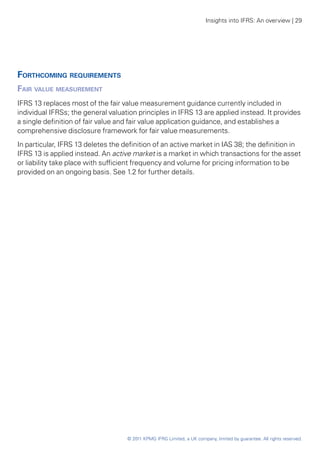 Insights into IFRS: An overview | 29




Forthcoming requirements
Fair value measurement
IFRS 13 replaces most of the fair value measurement guidance currently included in
individual IFRSs; the general valuation principles in IFRS 13 are applied instead. It provides
a single definition of fair value and fair value application guidance, and establishes a
comprehensive disclosure framework for fair value measurements.
In particular, IFRS 13 deletes the definition of an active market in IAS 38; the definition in
IFRS 13 is applied instead. An active market is a market in which transactions for the asset
or liability take place with sufficient frequency and volume for pricing information to be
provided on an ongoing basis. See 1.2 for further details.




                                    © 2011 KPMG IFRG Limited, a UK company, limited by guarantee. All rights reserved.
 