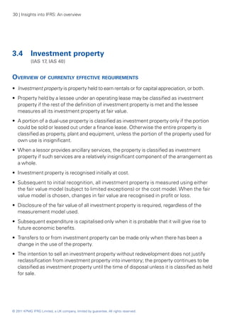 30 | Insights into IFRS: An overview




3.4 	 Investment property
	           (IAS 17, IAS 40)


Overview of currently effective requirements
•• Investment property is property held to earn rentals or for capital appreciation, or both.
•• Property held by a lessee under an operating lease may be classified as investment
   property if the rest of the definition of investment property is met and the lessee
   measures all its investment property at fair value.
•• A portion of a dual-use property is classified as investment property only if the portion
   could be sold or leased out under a finance lease. Otherwise the entire property is
   classified as property, plant and equipment, unless the portion of the property used for
   own use is insignificant.
•• When a lessor provides ancillary services, the property is classified as investment
   property if such services are a relatively insignificant component of the arrangement as
   a whole.
•• Investment property is recognised initially at cost.
•• Subsequent to initial recognition, all investment property is measured using either
   the fair value model (subject to limited exceptions) or the cost model. When the fair
   value model is chosen, changes in fair value are recognised in profit or loss.
•• Disclosure of the fair value of all investment property is required, regardless of the
   measurement model used.
•• Subsequent expenditure is capitalised only when it is probable that it will give rise to
   future economic benefits.
•• Transfers to or from investment property can be made only when there has been a
   change in the use of the property.
•• The intention to sell an investment property without redevelopment does not justify
   reclassification from investment property into inventory; the property continues to be
   classified as investment property until the time of disposal unless it is classified as held
   for sale.




© 2011 KPMG IFRG Limited, a UK company, limited by guarantee. All rights reserved.
 