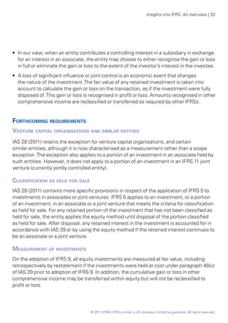 Insights into IFRS: An overview | 33




•• In our view, when an entity contributes a controlling interest in a subsidiary in exchange
   for an interest in an associate, the entity may choose to either recognise the gain or loss
   in full or eliminate the gain or loss to the extent of the investor’s interest in the investee.
•• A loss of significant influence or joint control is an economic event that changes
   the nature of the investment. The fair value of any retained investment is taken into
   account to calculate the gain or loss on the transaction, as if the investment were fully
   disposed of. This gain or loss is recognised in profit or loss. Amounts recognised in other
   comprehensive income are reclassified or transferred as required by other IFRSs.


Forthcoming requirements
Venture capital organisations and similar entities
IAS 28 (2011) retains the exception for venture capital organisations, and certain
similar entities, although it is now characterised as a measurement rather than a scope
exception. The exception also applies to a portion of an investment in an associate held by
such entities. However, it does not apply to a portion of an investment in an IFRS 11 joint
venture (currently jointly controlled entity).

Classification as held for sale
IAS 28 (2011) contains more specific provisions in respect of the application of IFRS 5 to
investments in associates or joint ventures. IFRS 5 applies to an investment, or a portion
of an investment, in an associate or a joint venture that meets the criteria for classification
as held for sale. For any retained portion of the investment that has not been classified as
held for sale, the entity applies the equity method until disposal of the portion classified
as held for sale. After disposal, any retained interest in the investment is accounted for in
accordance with IAS 39 or by using the equity method if the retained interest continues to
be an associate or a joint venture.

Measurement of investments
On the adoption of IFRS 9, all equity investments are measured at fair value, including
retrospectively by restatement if the investments were held at cost under paragraph 46(c)
of IAS 39 prior to adoption of IFRS 9. In addition, the cumulative gain or loss in other
comprehensive income may be transferred within equity but will not be reclassified to
profit or loss.




                                     © 2011 KPMG IFRG Limited, a UK company, limited by guarantee. All rights reserved.
 