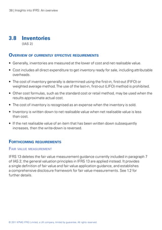38 | Insights into IFRS: An overview




3.8 	 Inventories
	           (IAS 2)


Overview of currently effective requirements
•• Generally, inventories are measured at the lower of cost and net realisable value.
•• Cost includes all direct expenditure to get inventory ready for sale, including attributable
   overheads.
•• The cost of inventory generally is determined using the first-in, first-out (FIFO) or
   weighted average method. The use of the last-in, first-out (LIFO) method is prohibited.
•• Other cost formulas, such as the standard cost or retail method, may be used when the
   results approximate actual cost.
•• The cost of inventory is recognised as an expense when the inventory is sold.
•• Inventory is written down to net realisable value when net realisable value is less
   than cost.
•• If the net realisable value of an item that has been written down subsequently
   increases, then the write-down is reversed.


Forthcoming requirements
Fair value measurement
IFRS 13 deletes the fair value measurement guidance currently included in paragraph 7
of IAS 2; the general valuation principles in IFRS 13 are applied instead. It provides
a single definition of fair value and fair value application guidance, and establishes
a comprehensive disclosure framework for fair value measurements. See 1.2 for
further details.




© 2011 KPMG IFRG Limited, a UK company, limited by guarantee. All rights reserved.
 