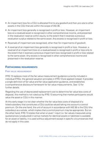 Insights into IFRS: An overview | 41




•• An impairment loss for a CGU is allocated first to any goodwill and then pro rata to other
   assets in the CGU that are within the scope of IAS 36.
•• An impairment loss generally is recognised in profit or loss. However, an impairment
   loss on a revalued asset is recognised in other comprehensive income, and presented
   in the revaluation reserve within equity, to the extent that it reverses a previous
   revaluation surplus related to the same asset. Any excess is recognised in profit or loss.
•• Reversals of impairment are recognised, other than for impairments of goodwill.
•• A reversal of an impairment loss generally is recognised in profit or loss. However, a
   reversal of an impairment loss on a revalued asset is recognised in profit or loss only to
   the extent that it reverses a previous impairment loss recognised in profit or loss related
   to the same asset. Any excess is recognised in other comprehensive income and
   presented in the revaluation reserve.


Forthcoming requirements
Fair value measurement
IFRS 13 replaces most of the fair value measurement guidance currently included in
individual IFRSs; the general valuation principles in IFRS 13 are applied instead. It provides
a single definition of fair value and fair value application guidance, and establishes
a comprehensive disclosure framework for fair value measurements. See 1.2 for
further details.
Regarding the use of depreciated replacement cost to determine fair value less costs of
disposal, this method is not ruled out by IFRS 13 assuming that market participants would
value the asset or CGU in this manner.
At this early stage it is not clear whether the fair value less costs of disposal of a
listed subsidiary that constitutes a CGU could be valued taking into account a control
premium. On the one hand, the unit of account in accordance with IAS 36 is the CGU (the
subsidiary) as a whole, which implies that a control premium may be appropriate. But on
the other hand, IFRS 13 states that when a Level 1 input (i.e. fair values measured using
quoted prices (unadjusted) in active markets for identical assets or liabilities) is available
for an asset or liability, it is used without adjustment except in specific circumstances that
do not apply in this case.




                                    © 2011 KPMG IFRG Limited, a UK company, limited by guarantee. All rights reserved.
 