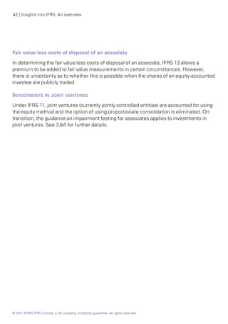 42 | Insights into IFRS: An overview




Fair value less costs of disposal of an associate
In determining the fair value less costs of disposal of an associate, IFRS 13 allows a
premium to be added to fair value measurements in certain circumstances. However,
there is uncertainty as to whether this is possible when the shares of an equity-accounted
investee are publicly traded.

Investments in joint ventures
Under IFRS 11, joint ventures (currently jointly controlled entities) are accounted for using
the equity method and the option of using proportionate consolidation is eliminated. On
transition, the guidance on impairment testing for associates applies to investments in
joint ventures. See 3.6A for further details.




© 2011 KPMG IFRG Limited, a UK company, limited by guarantee. All rights reserved.
 
