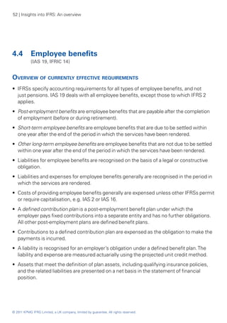 52 | Insights into IFRS: An overview




4.4 	 Employee benefits
	           (IAS 19, IFRIC 14)


Overview of currently effective requirements
•• IFRSs specify accounting requirements for all types of employee benefits, and not
   just pensions. IAS 19 deals with all employee benefits, except those to which IFRS 2
   applies.
•• Post-employment benefits are employee benefits that are payable after the completion
   of employment (before or during retirement).
•• Short-term employee benefits are employee benefits that are due to be settled within
   one year after the end of the period in which the services have been rendered.
•• Other long-term employee benefits are employee benefits that are not due to be settled
   within one year after the end of the period in which the services have been rendered.
•• Liabilities for employee benefits are recognised on the basis of a legal or constructive
   obligation.
•• Liabilities and expenses for employee benefits generally are recognised in the period in
   which the services are rendered.
•• Costs of providing employee benefits generally are expensed unless other IFRSs permit
   or require capitalisation, e.g. IAS 2 or IAS 16.
•• A defined contribution plan is a post-employment benefit plan under which the
   employer pays fixed contributions into a separate entity and has no further obligations.
   All other post-employment plans are defined benefit plans.
•• Contributions to a defined contribution plan are expensed as the obligation to make the
   payments is incurred.
•• A liability is recognised for an employer’s obligation under a defined benefit plan. The
   liability and expense are measured actuarially using the projected unit credit method.
•• Assets that meet the definition of plan assets, including qualifying insurance policies,
   and the related liabilities are presented on a net basis in the statement of financial
   position.




© 2011 KPMG IFRG Limited, a UK company, limited by guarantee. All rights reserved.
 