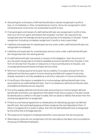 Insights into IFRS: An overview | 53




•• Actuarial gains and losses of defined benefit plans may be recognised in profit or
   loss, or immediately in other comprehensive income. Amounts recognised in other
   comprehensive income are not reclassified to profit or loss.
•• If actuarial gains and losses of a defined benefit plan are recognised in profit or loss,
   then as a minimum gains and losses that exceed a ‘corridor’ are required to be
   recognised over the average remaining working lives of employees in the plan. Faster
   recognition (including immediate recognition) in profit or loss is permitted.
•• Liabilities and expenses for vested past service costs under a defined benefit plan are
   recognised immediately.
•• Liabilities and expenses for unvested past service costs under a defined benefit plan
   are recognised over the vesting period.
•• If a defined benefit plan has assets in excess of the obligation, then the amount of
   any net asset recognised is limited to available economic benefits from the plan in the
   form of refunds from the plan or reductions in future contributions to the plan, and
   unrecognised actuarial losses and past service costs.
•• Minimum funding requirements give rise to a liability if a surplus arising from the
   additional contributions paid to fund an existing shortfall with respect to services
   already received is not fully available as a refund or reduction in future contributions.
•• If insufficient information is available for a multi-employer defined benefit plan to be
   accounted for as a defined benefit plan, then it is treated as a defined contribution plan
   and additional disclosures are required.
•• If an entity applies defined contribution plan accounting to a multi-employer defined
   benefit plan and there is an agreement that determines how a surplus in the plan would
   be distributed or a deficit in the plan funded, then an asset or liability that arises from the
   contractual agreement is recognised.
•• If there is a contractual agreement or stated policy for allocating a group’s net defined
   benefit cost, then participating group entities recognise the cost allocated to them. If
   there is no agreement or policy in place, then the net defined benefit cost is recognised
   by the entity that is the legal sponsor.
•• The expense for long-term employee benefits is accrued over the service period.
•• Redundancy costs are not recognised until the redundancy has been communicated to
   the group of affected employees.



                                      © 2011 KPMG IFRG Limited, a UK company, limited by guarantee. All rights reserved.
 